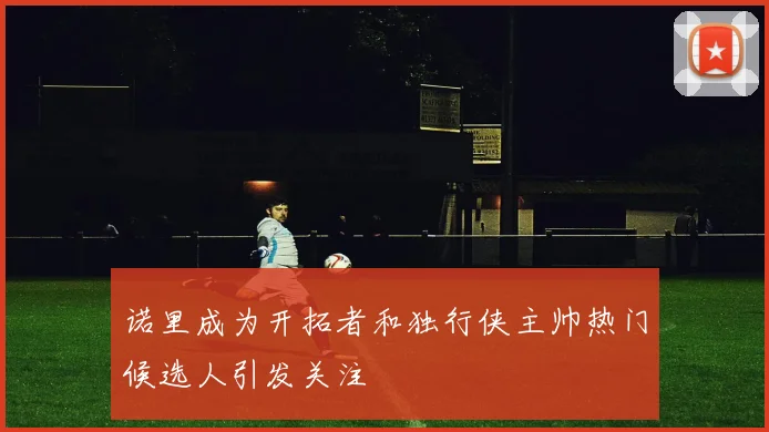 诺里成为开拓者和独行侠主帅热门候选人引发关注