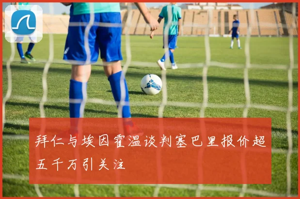 拜仁与埃因霍温谈判塞巴里报价超五千万引关注