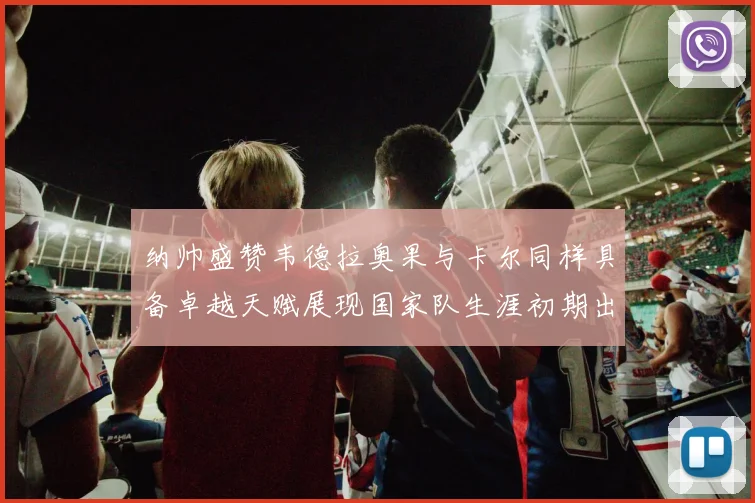 纳帅盛赞韦德拉奥果与卡尔同样具备卓越天赋展现国家队生涯初期出色表现