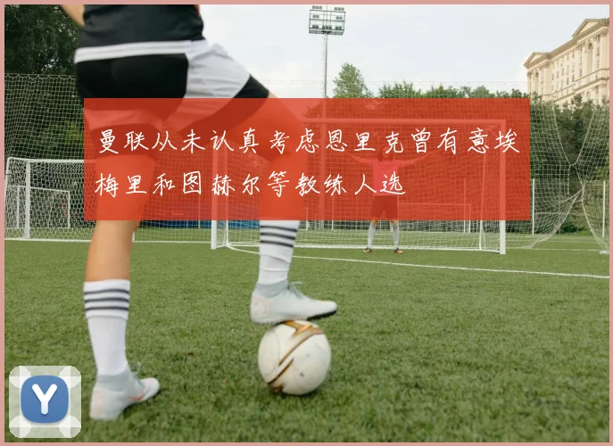 曼联从未认真考虑恩里克曾有意埃梅里和图赫尔等教练人选