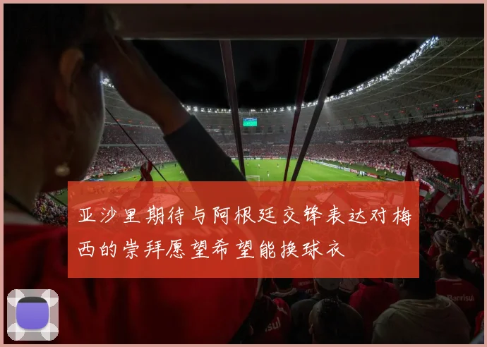 亚沙里期待与阿根廷交锋表达对梅西的崇拜愿望希望能换球衣