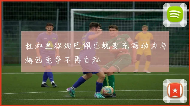 杜加里称姆巴佩已蜕变充满动力与梅西竞争不再自私