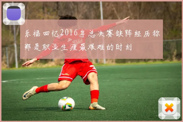 乐福回忆2016年总决赛缺阵经历称那是职业生涯最艰难的时刻