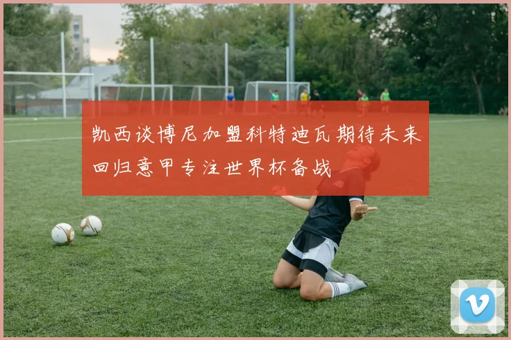 凯西谈博尼加盟科特迪瓦期待未来回归意甲专注世界杯备战