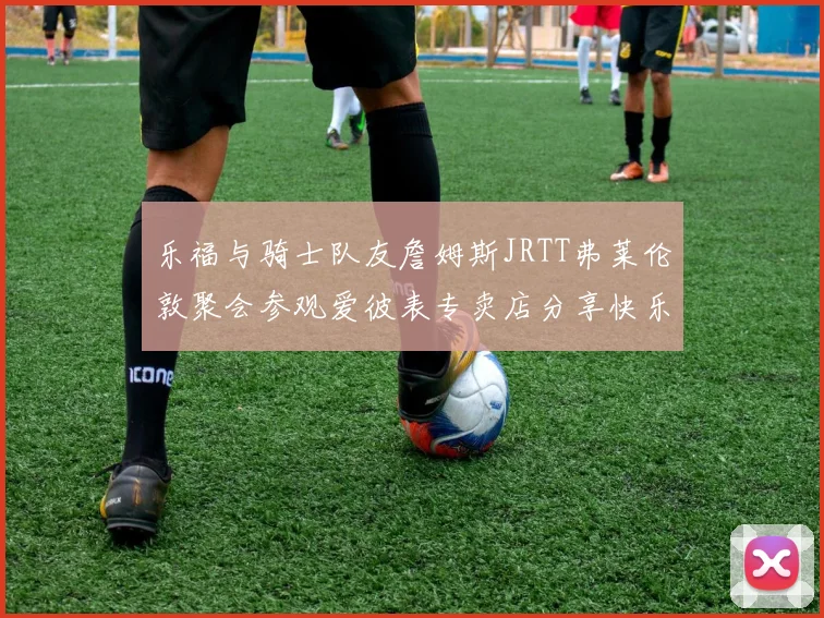 乐福与骑士队友詹姆斯JRTT弗莱伦敦聚会参观爱彼表专卖店分享快乐时光