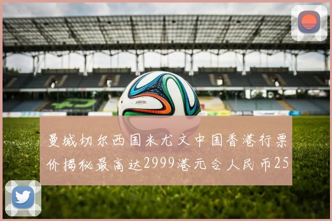 曼城切尔西国米尤文中国香港行票价揭秘最高达2999港元合人民币2598元
