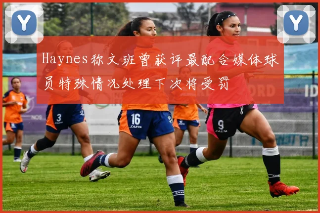 Haynes称文班曾获评最配合媒体球员特殊情况处理下次将受罚