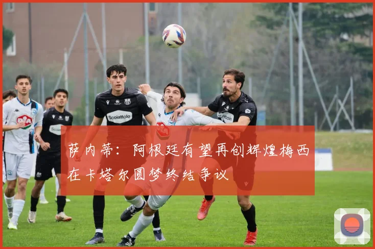 萨内蒂：阿根廷有望再创辉煌梅西在卡塔尔圆梦终结争议