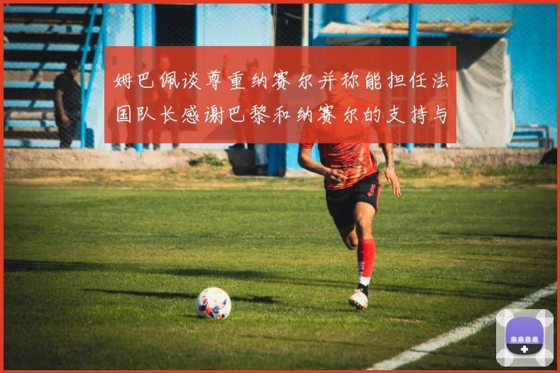 姆巴佩谈尊重纳赛尔并称能担任法国队长感谢巴黎和纳赛尔的支持与帮助